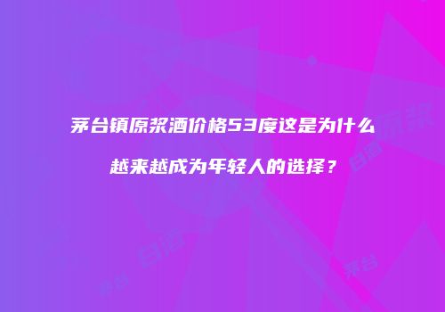 茅台镇原浆酒价格53度这是为什么越来越成为年轻人的选择？