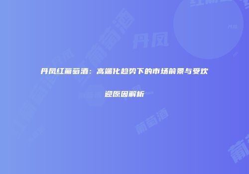 丹凤红葡萄酒：高端化趋势下的市场前景与受欢迎原因解析