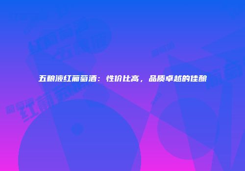 五粮液红葡萄酒：性价比高，品质卓越的佳酿