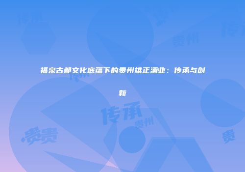 福泉古都文化底蕴下的贵州雄正酒业：传承与创新
