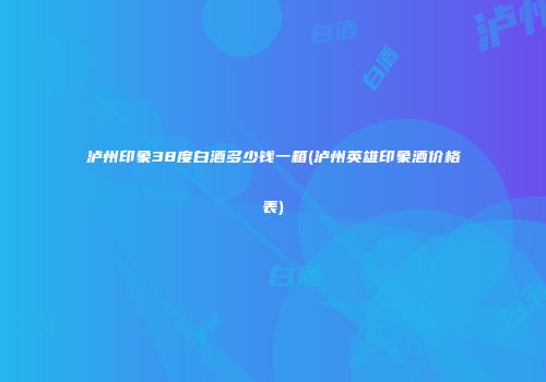 泸州印象38度白酒多少钱一箱(泸州英雄印象酒价格表)