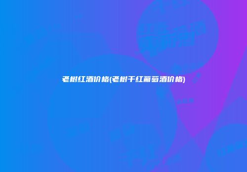 老树红酒价格(老树干红葡萄酒价格)
