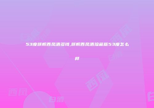 53度旗帜西凤酒多钱,旗帜西凤酒珍藏版53度怎么样