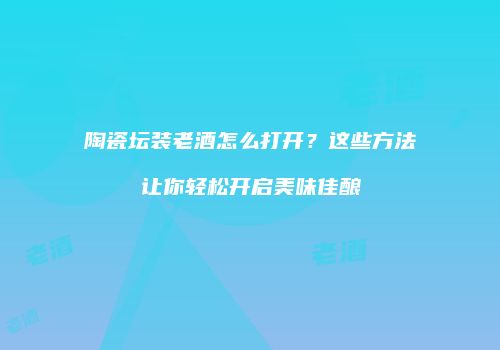 陶瓷坛装老酒怎么打开？这些方法让你轻松开启美味佳酿