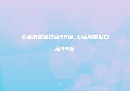 心酒浓香型白酒38度_心酒浓香型白酒36度