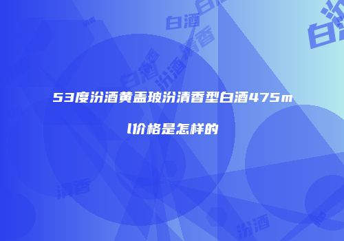 53度汾酒黄盖玻汾清香型白酒475ml价格是怎样的