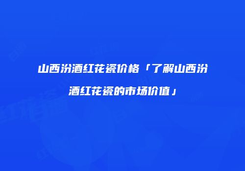 山西汾酒红花瓷价格「了解山西汾酒红花瓷的市场价值」