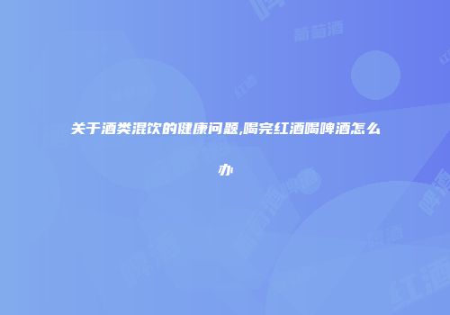 关于酒类混饮的健康问题,喝完红酒喝啤酒怎么办