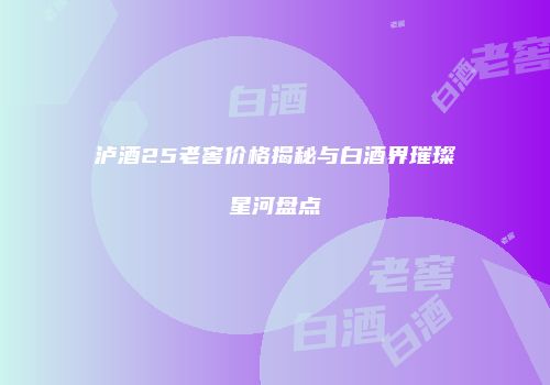泸酒25老窖价格揭秘与白酒界璀璨星河盘点