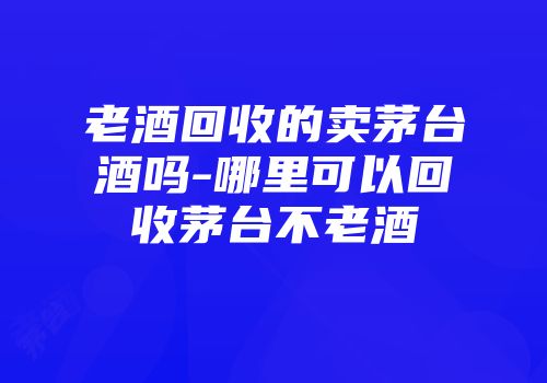 老酒回收的卖茅台酒吗-哪里可以回收茅台不老酒