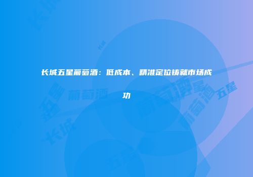 长城五星葡萄酒：低成本、精准定位铸就市场成功
