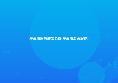 茅台酒保质期怎么看(茅台酒怎么保存)