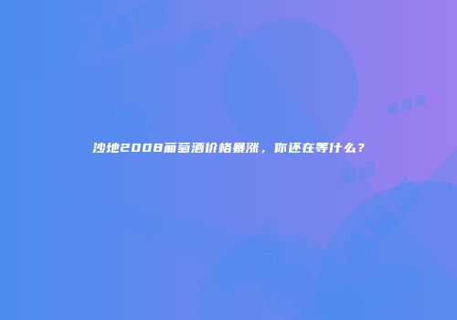 沙地2008葡萄酒价格暴涨，你还在等什么？