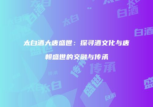 太白酒大唐盛世：探寻酒文化与唐朝盛世的交融与传承