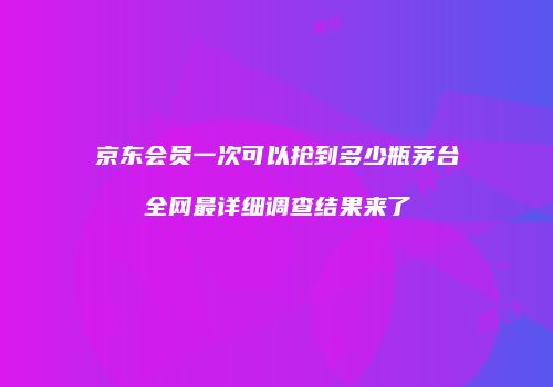 京东会员一次可以抢到多少瓶茅台全网最详细调查结果来了