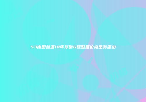 53度国台酒10年陈酿6瓶整箱价格是有多少