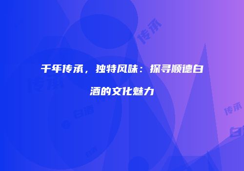 千年传承，独特风味：探寻顺德白酒的文化魅力