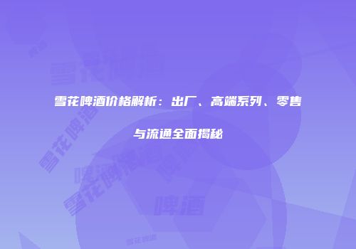 雪花啤酒价格解析：出厂、高端系列、零售与流通全面揭秘