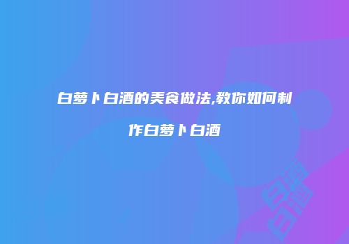 白萝卜白酒的美食做法,教你如何制作白萝卜白酒
