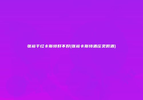 张裕干红卡斯特好不好(张裕卡斯特酒庄卖假酒)