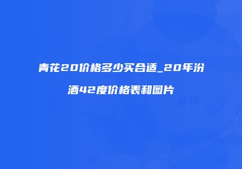 青花20价格多少买合适_20年汾酒42度价格表和图片