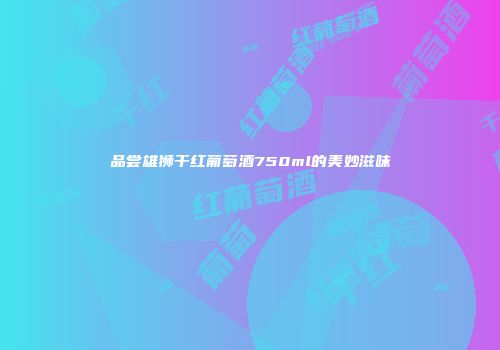 品尝雄狮干红葡萄酒750ml的美妙滋味