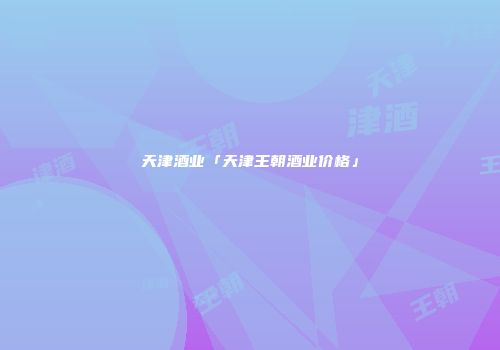 天津酒业「天津王朝酒业价格」