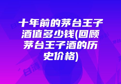 十年前的茅台王子酒值多少钱(回顾茅台王子酒的历史价格)