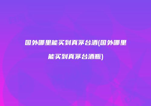 国外哪里能买到真茅台酒(国外哪里能买到真茅台酒瓶)