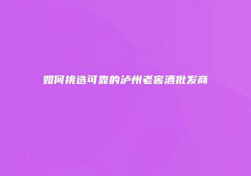如何挑选可靠的泸州老窖酒批发商