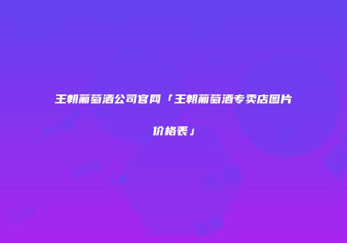 王朝葡萄酒公司官网「王朝葡萄酒专卖店图片价格表」