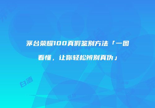 茅台荣耀100真假鉴别方法「一图看懂，让你轻松辨别真伪」