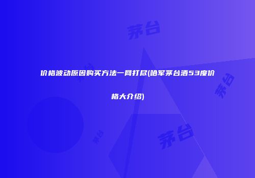 价格波动原因购买方法一网打尽(哈军茅台酒53度价格大介绍)