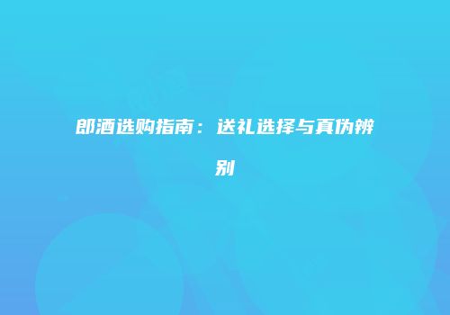 郎酒选购指南：送礼选择与真伪辨别
