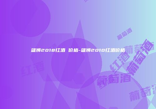 雄狮2018红酒 价格-雄狮2010红酒价格