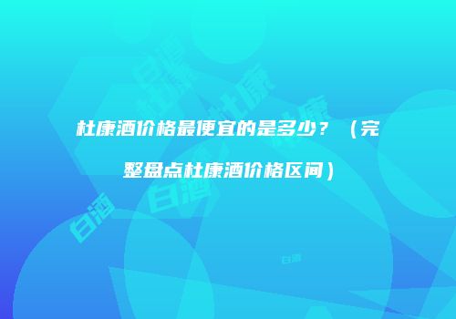 杜康酒价格最便宜的是多少？（完整盘点杜康酒价格区间）