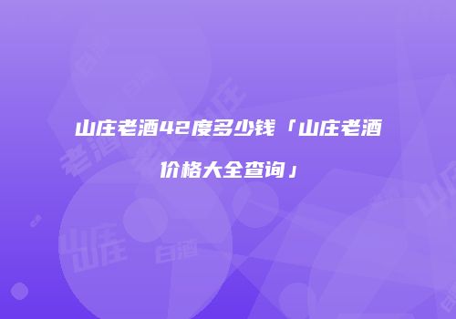 山庄老酒42度多少钱「山庄老酒价格大全查询」