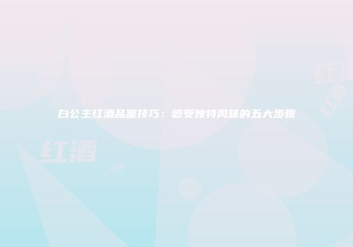 白公主红酒品鉴技巧：感受独特风味的五大步骤