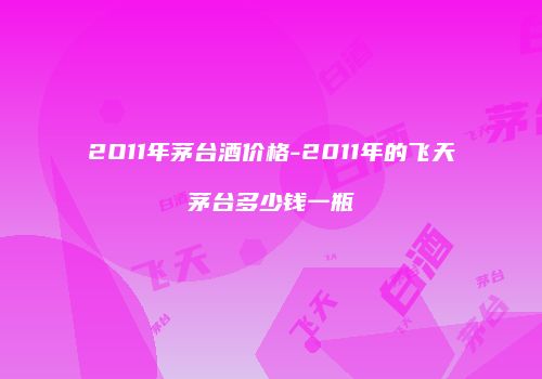 2O11年茅台酒价格-2011年的飞天茅台多少钱一瓶