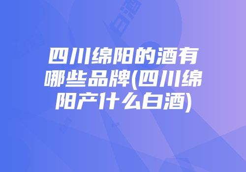四川绵阳的酒有哪些品牌(四川绵阳产什么白酒)