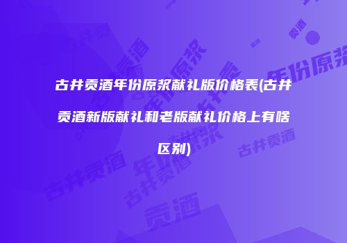 古井贡酒年份原浆献礼版价格表(古井贡酒新版献礼和老版献礼价格上有啥区别)