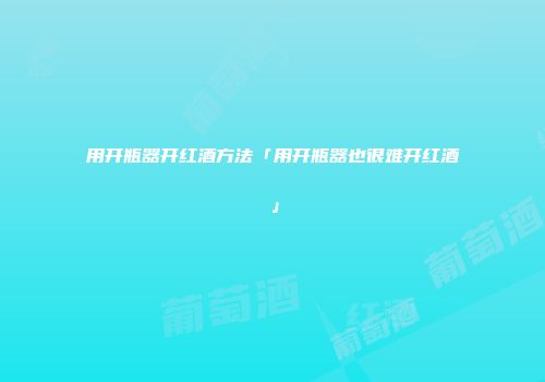 用开瓶器开红酒方法「用开瓶器也很难开红酒」