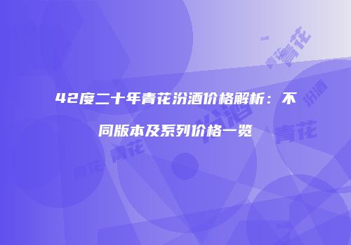 42度二十年青花汾酒价格解析：不同版本及系列价格一览