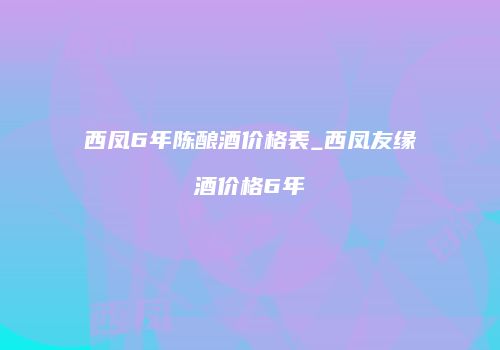 西凤6年陈酿酒价格表_西凤友缘酒价格6年