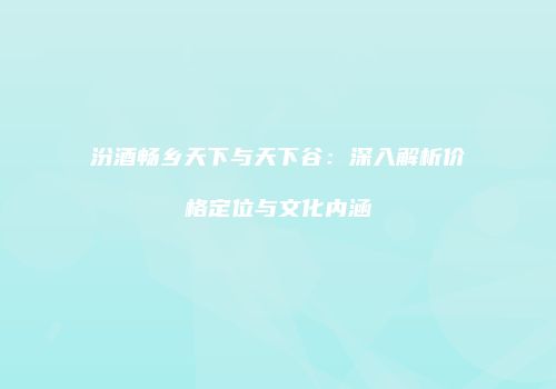 汾酒畅乡天下与天下谷：深入解析价格定位与文化内涵