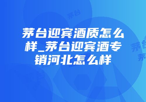 茅台迎宾酒质怎么样_茅台迎宾酒专销河北怎么样