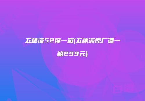 五粮液52度一箱(五粮液原厂酒一箱299元)