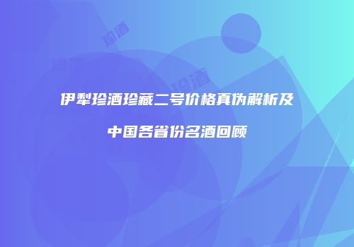 伊犁珍酒珍藏二号价格真伪解析及中国各省份名酒回顾