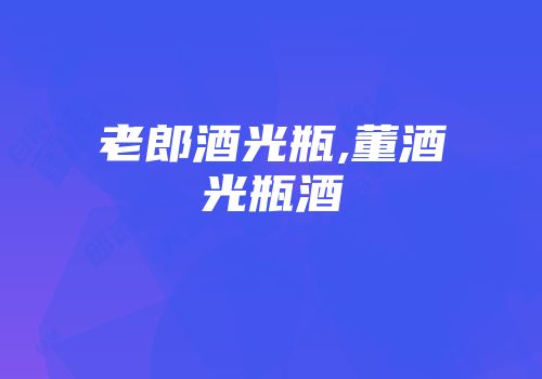 老郎酒光瓶,董酒光瓶酒