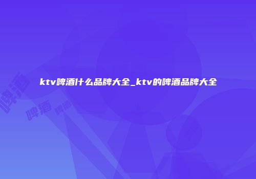 ktv啤酒什么品牌大全_ktv的啤酒品牌大全
